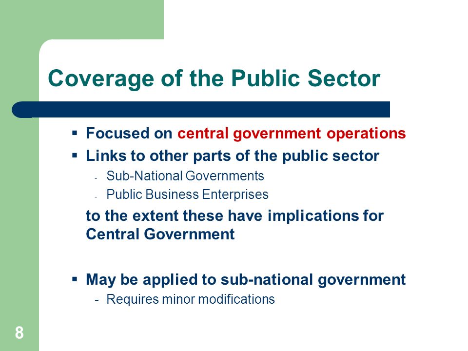 8 Coverage of the Public Sector Focused on central government operations Links to other parts of the public sector - Sub-National Governments - Public Business Enterprises to the extent these have implications for Central Government May be applied to sub-national government -Requires minor modifications