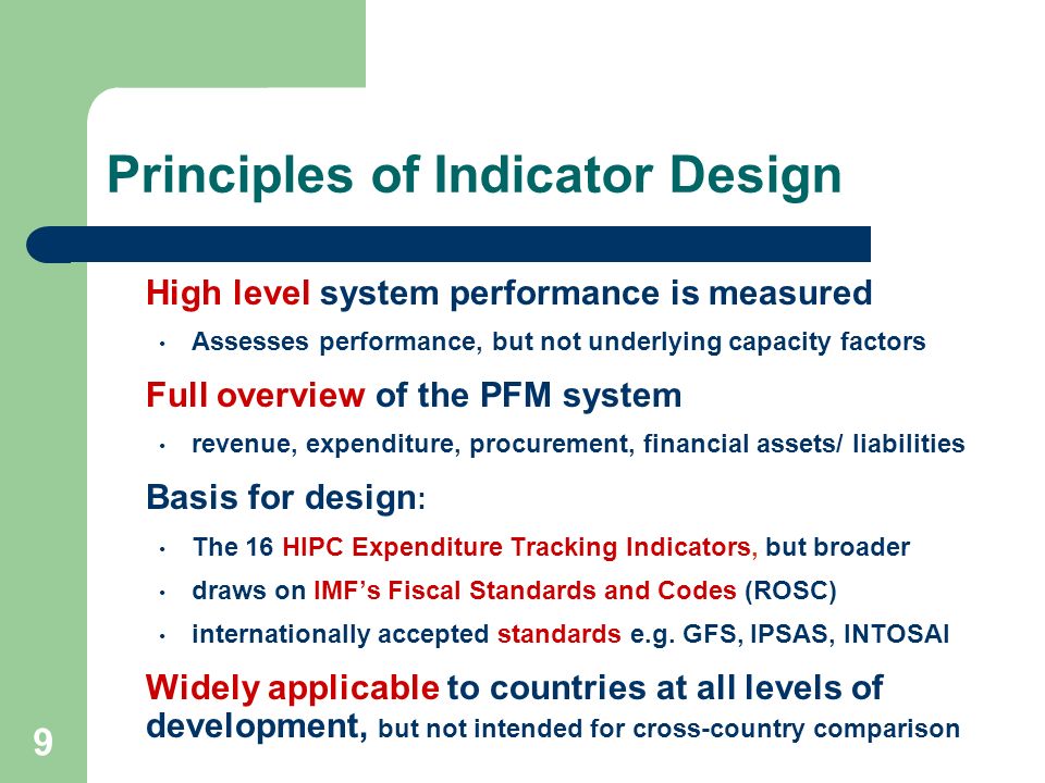 9 Principles of Indicator Design High level system performance is measured Assesses performance, but not underlying capacity factors Full overview of the PFM system revenue, expenditure, procurement, financial assets/ liabilities Basis for design : The 16 HIPC Expenditure Tracking Indicators, but broader draws on IMFs Fiscal Standards and Codes (ROSC) internationally accepted standards e.g.