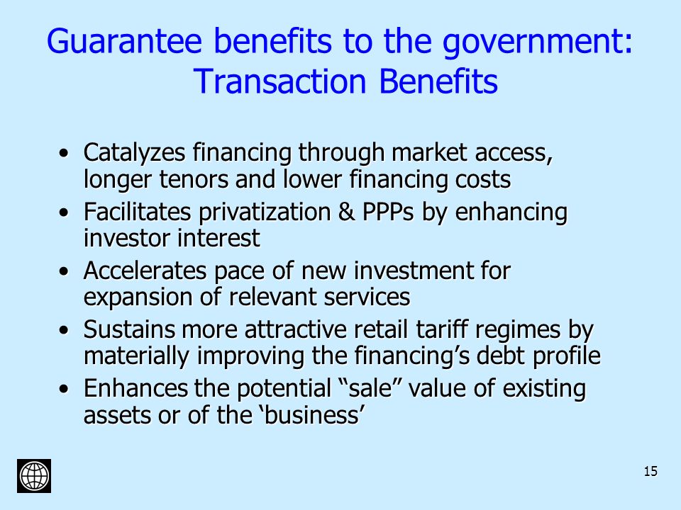 15 Guarantee benefits to the government: Transaction Benefits Catalyzes financing through market access, longer tenors and lower financing costsCatalyzes financing through market access, longer tenors and lower financing costs Facilitates privatization & PPPs by enhancing investor interestFacilitates privatization & PPPs by enhancing investor interest Accelerates pace of new investment for expansion of relevant servicesAccelerates pace of new investment for expansion of relevant services Sustains more attractive retail tariff regimes by materially improving the financings debt profileSustains more attractive retail tariff regimes by materially improving the financings debt profile Enhances the potential sale value of existing assets or of the businessEnhances the potential sale value of existing assets or of the business