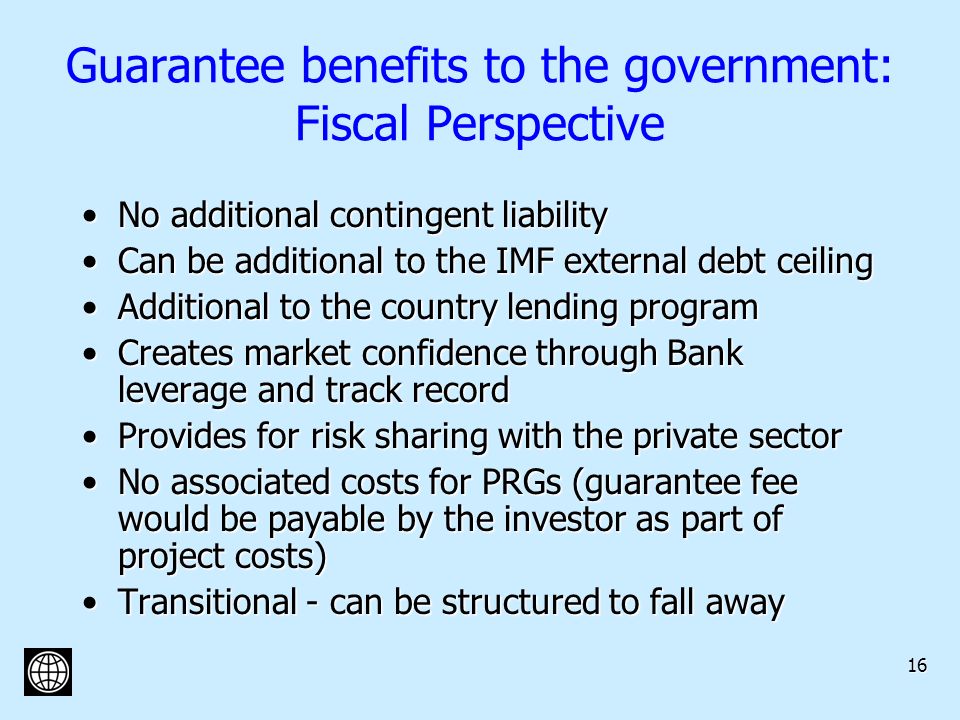 16 Guarantee benefits to the government: Fiscal Perspective No additional contingent liabilityNo additional contingent liability Can be additional to the IMF external debt ceilingCan be additional to the IMF external debt ceiling Additional to the country lending programAdditional to the country lending program Creates market confidence through Bank leverage and track recordCreates market confidence through Bank leverage and track record Provides for risk sharing with the private sectorProvides for risk sharing with the private sector No associated costs for PRGs (guarantee fee would be payable by the investor as part of project costs)No associated costs for PRGs (guarantee fee would be payable by the investor as part of project costs) Transitional - can be structured to fall awayTransitional - can be structured to fall away