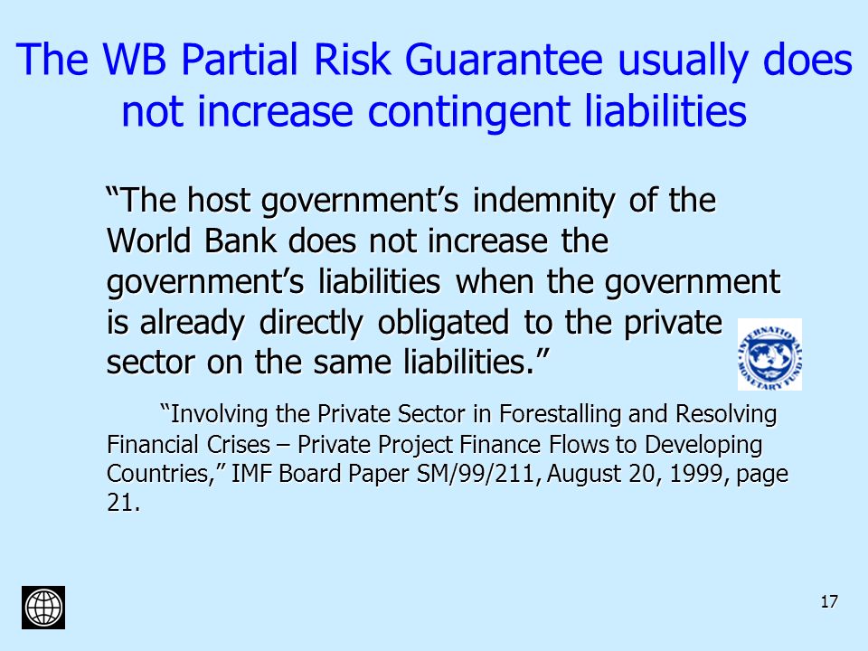 17 The WB Partial Risk Guarantee usually does not increase contingent liabilities The host governments indemnity of the World Bank does not increase the governments liabilities when the government is already directly obligated to the private sector on the same liabilities.