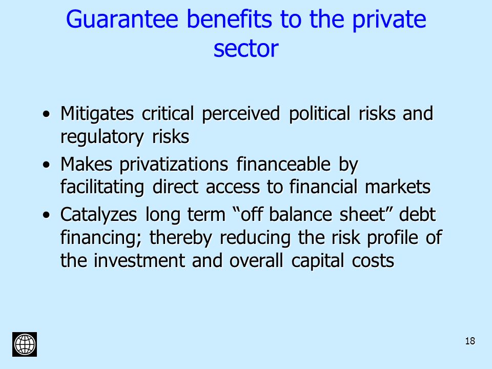 18 Guarantee benefits to the private sector Mitigates critical perceived political risks and regulatory risksMitigates critical perceived political risks and regulatory risks Makes privatizations financeable by facilitating direct access to financial marketsMakes privatizations financeable by facilitating direct access to financial markets Catalyzes long term off balance sheet debt financing; thereby reducing the risk profile of the investment and overall capital costsCatalyzes long term off balance sheet debt financing; thereby reducing the risk profile of the investment and overall capital costs