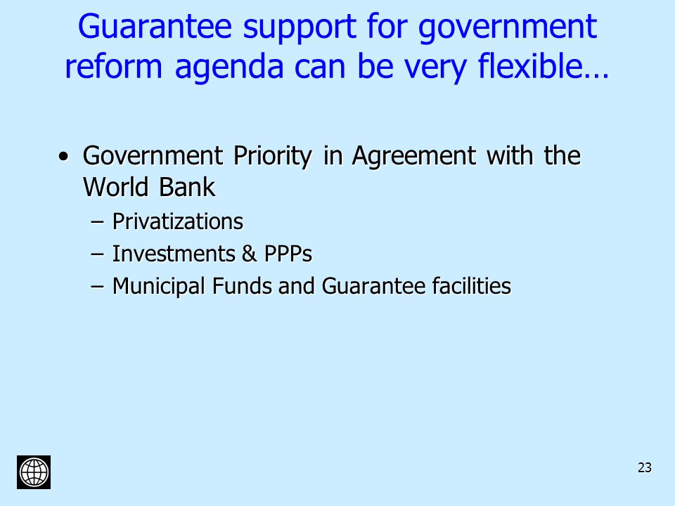 23 Guarantee support for government reform agenda can be very flexible… Government Priority in Agreement with the World BankGovernment Priority in Agreement with the World Bank –Privatizations –Investments & PPPs –Municipal Funds and Guarantee facilities
