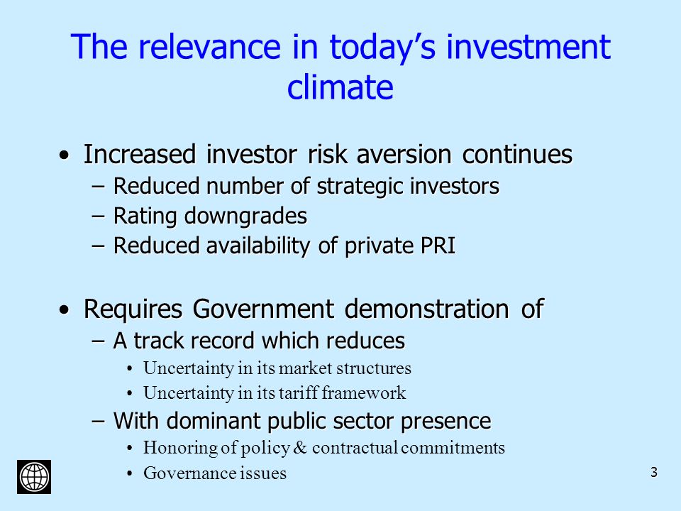 3 The relevance in todays investment climate Increased investor risk aversion continuesIncreased investor risk aversion continues –Reduced number of strategic investors –Rating downgrades –Reduced availability of private PRI Requires Government demonstration ofRequires Government demonstration of –A track record which reduces Uncertainty in its market structures Uncertainty in its tariff framework –With dominant public sector presence Honoring of policy & contractual commitments Governance issues
