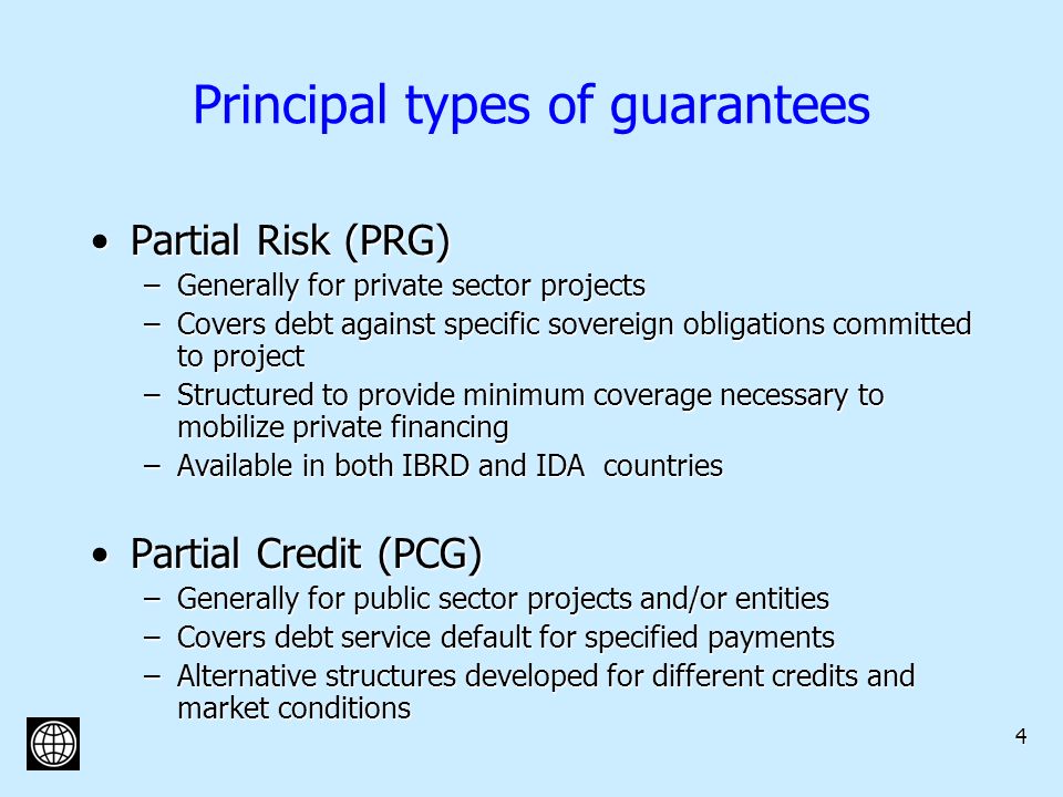 4 Principal types of guarantees Partial Risk (PRG)Partial Risk (PRG) –Generally for private sector projects –Covers debt against specific sovereign obligations committed to project –Structured to provide minimum coverage necessary to mobilize private financing –Available in both IBRD and IDA countries Partial Credit (PCG)Partial Credit (PCG) –Generally for public sector projects and/or entities –Covers debt service default for specified payments –Alternative structures developed for different credits and market conditions