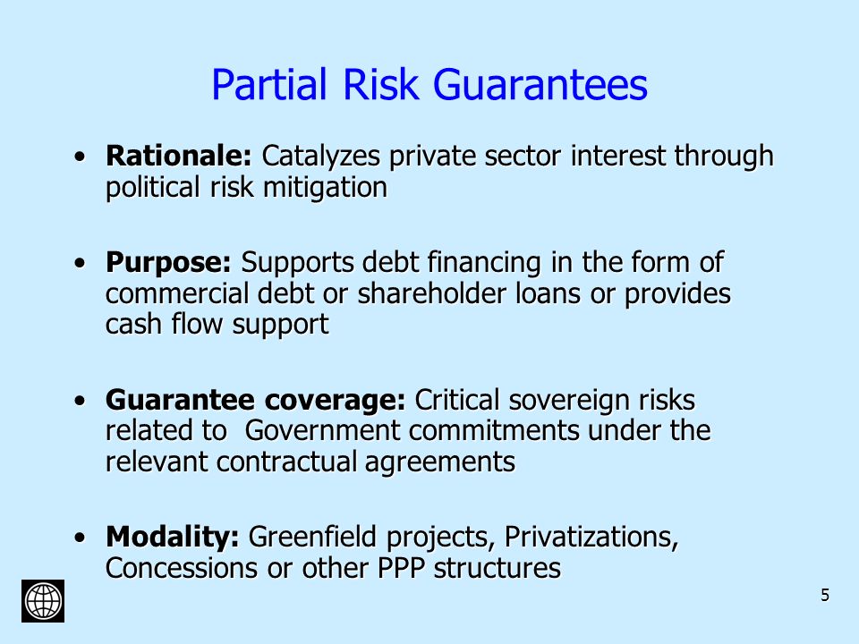 5 Partial Risk Guarantees Rationale: Catalyzes private sector interest through political risk mitigationRationale: Catalyzes private sector interest through political risk mitigation Purpose: Supports debt financing in the form of commercial debt or shareholder loans or provides cash flow supportPurpose: Supports debt financing in the form of commercial debt or shareholder loans or provides cash flow support Guarantee coverage: Critical sovereign risks related to Government commitments under the relevant contractual agreementsGuarantee coverage: Critical sovereign risks related to Government commitments under the relevant contractual agreements Modality: Greenfield projects, Privatizations, Concessions or other PPP structuresModality: Greenfield projects, Privatizations, Concessions or other PPP structures
