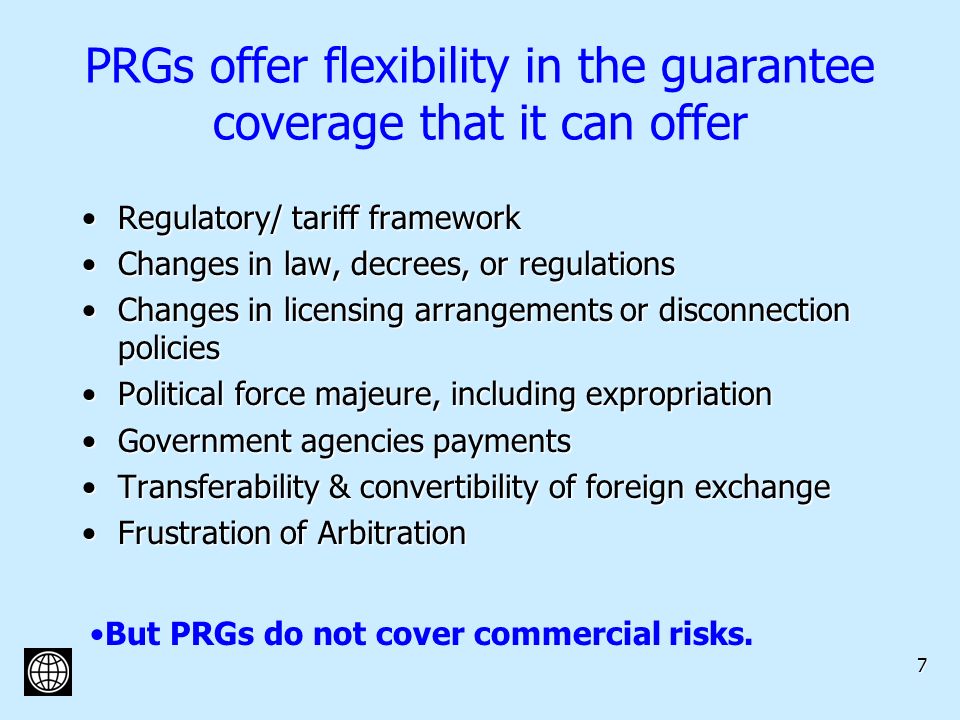 7 PRGs offer flexibility in the guarantee coverage that it can offer Regulatory/ tariff frameworkRegulatory/ tariff framework Changes in law, decrees, or regulationsChanges in law, decrees, or regulations Changes in licensing arrangements or disconnection policiesChanges in licensing arrangements or disconnection policies Political force majeure, including expropriationPolitical force majeure, including expropriation Government agencies paymentsGovernment agencies payments Transferability & convertibility of foreign exchangeTransferability & convertibility of foreign exchange Frustration of ArbitrationFrustration of Arbitration But PRGs do not cover commercial risks.