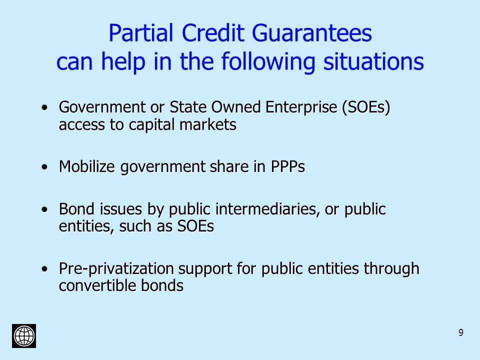 9 Partial Credit Guarantees can help in the following situations Government or State Owned Enterprise (SOEs) access to capital marketsGovernment or State Owned Enterprise (SOEs) access to capital markets Mobilize government share in PPPsMobilize government share in PPPs Bond issues by public intermediaries, or public entities, such as SOEsBond issues by public intermediaries, or public entities, such as SOEs Pre-privatization support for public entities through convertible bondsPre-privatization support for public entities through convertible bonds
