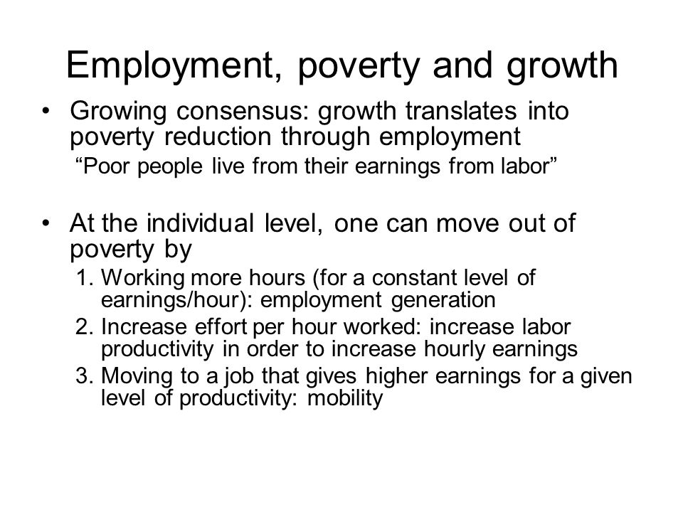 Employment, poverty and growth Growing consensus: growth translates into poverty reduction through employment Poor people live from their earnings from labor At the individual level, one can move out of poverty by 1.Working more hours (for a constant level of earnings/hour): employment generation 2.Increase effort per hour worked: increase labor productivity in order to increase hourly earnings 3.Moving to a job that gives higher earnings for a given level of productivity: mobility