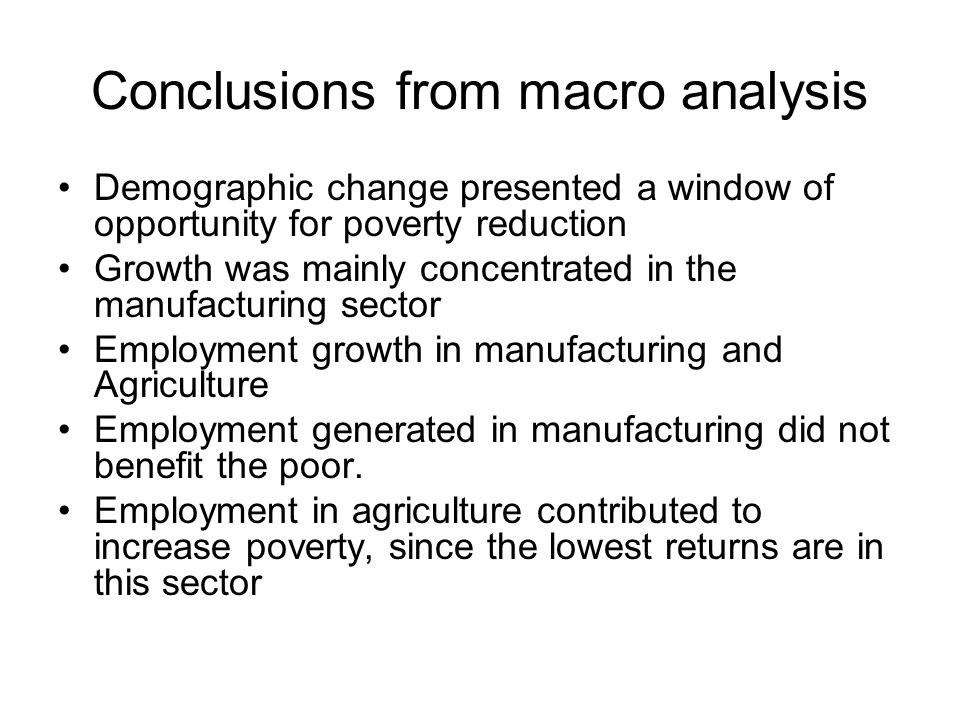 Conclusions from macro analysis Demographic change presented a window of opportunity for poverty reduction Growth was mainly concentrated in the manufacturing sector Employment growth in manufacturing and Agriculture Employment generated in manufacturing did not benefit the poor.