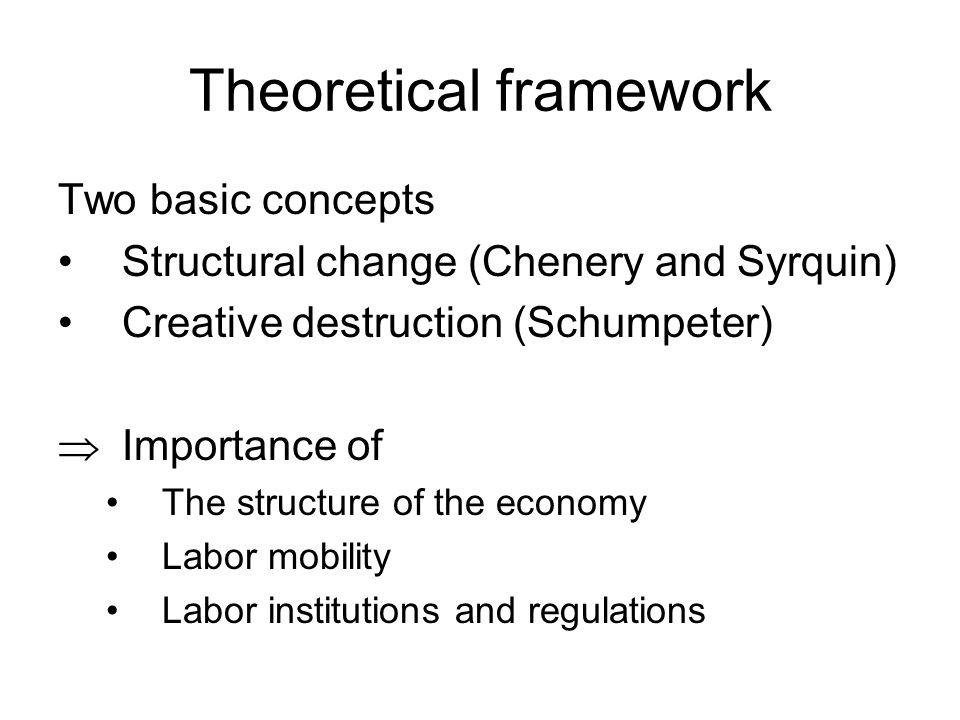 Theoretical framework Two basic concepts Structural change (Chenery and Syrquin) Creative destruction (Schumpeter) Importance of The structure of the economy Labor mobility Labor institutions and regulations