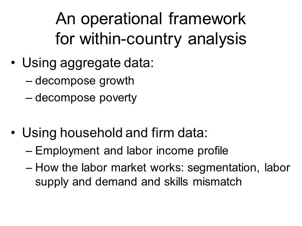 An operational framework for within-country analysis Using aggregate data: –decompose growth –decompose poverty Using household and firm data: –Employment and labor income profile –How the labor market works: segmentation, labor supply and demand and skills mismatch
