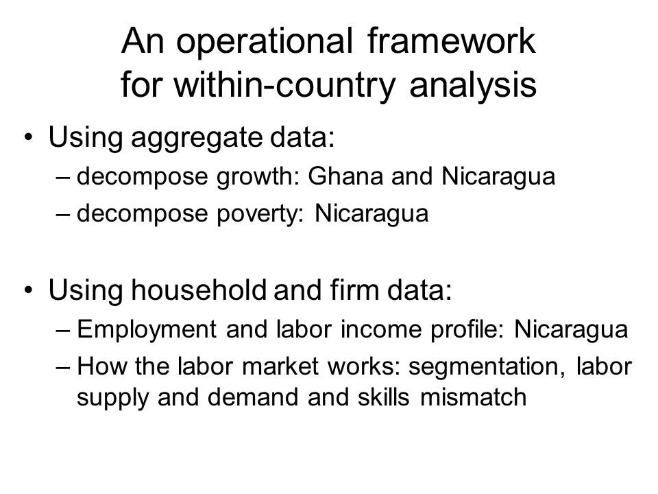 An operational framework for within-country analysis Using aggregate data: –decompose growth: Ghana and Nicaragua –decompose poverty: Nicaragua Using household and firm data: –Employment and labor income profile: Nicaragua –How the labor market works: segmentation, labor supply and demand and skills mismatch