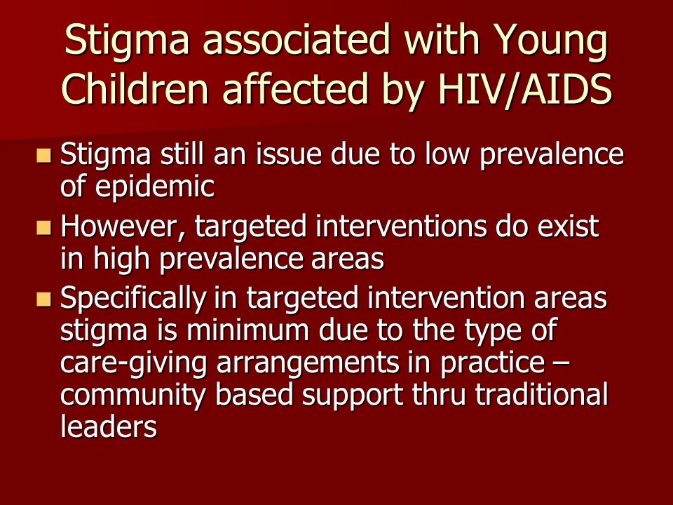 Stigma associated with Young Children affected by HIV/AIDS Stigma still an issue due to low prevalence of epidemic Stigma still an issue due to low prevalence of epidemic However, targeted interventions do exist in high prevalence areas However, targeted interventions do exist in high prevalence areas Specifically in targeted intervention areas stigma is minimum due to the type of care-giving arrangements in practice – community based support thru traditional leaders Specifically in targeted intervention areas stigma is minimum due to the type of care-giving arrangements in practice – community based support thru traditional leaders
