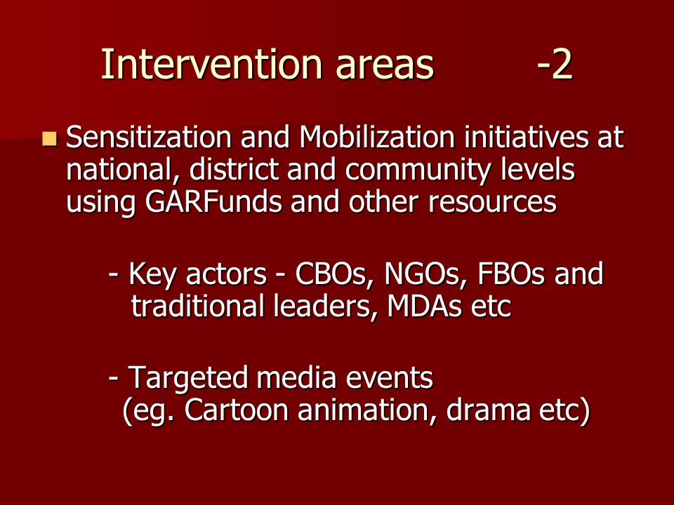 Intervention areas -2 Sensitization and Mobilization initiatives at national, district and community levels using GARFunds and other resources Sensitization and Mobilization initiatives at national, district and community levels using GARFunds and other resources - Key actors - CBOs, NGOs, FBOs and traditional leaders, MDAs etc - Targeted media events (eg.