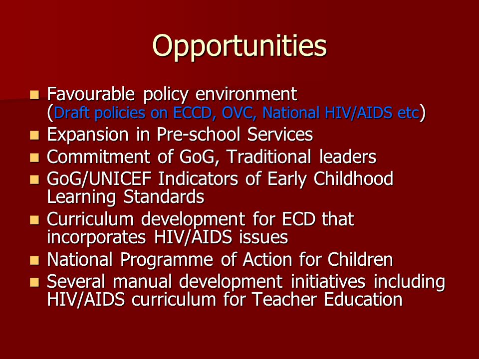 Opportunities Favourable policy environment ( Draft policies on ECCD, OVC, National HIV/AIDS etc ) Favourable policy environment ( Draft policies on ECCD, OVC, National HIV/AIDS etc ) Expansion in Pre-school Services Expansion in Pre-school Services Commitment of GoG, Traditional leaders Commitment of GoG, Traditional leaders GoG/UNICEF Indicators of Early Childhood Learning Standards GoG/UNICEF Indicators of Early Childhood Learning Standards Curriculum development for ECD that incorporates HIV/AIDS issues Curriculum development for ECD that incorporates HIV/AIDS issues National Programme of Action for Children National Programme of Action for Children Several manual development initiatives including HIV/AIDS curriculum for Teacher Education Several manual development initiatives including HIV/AIDS curriculum for Teacher Education