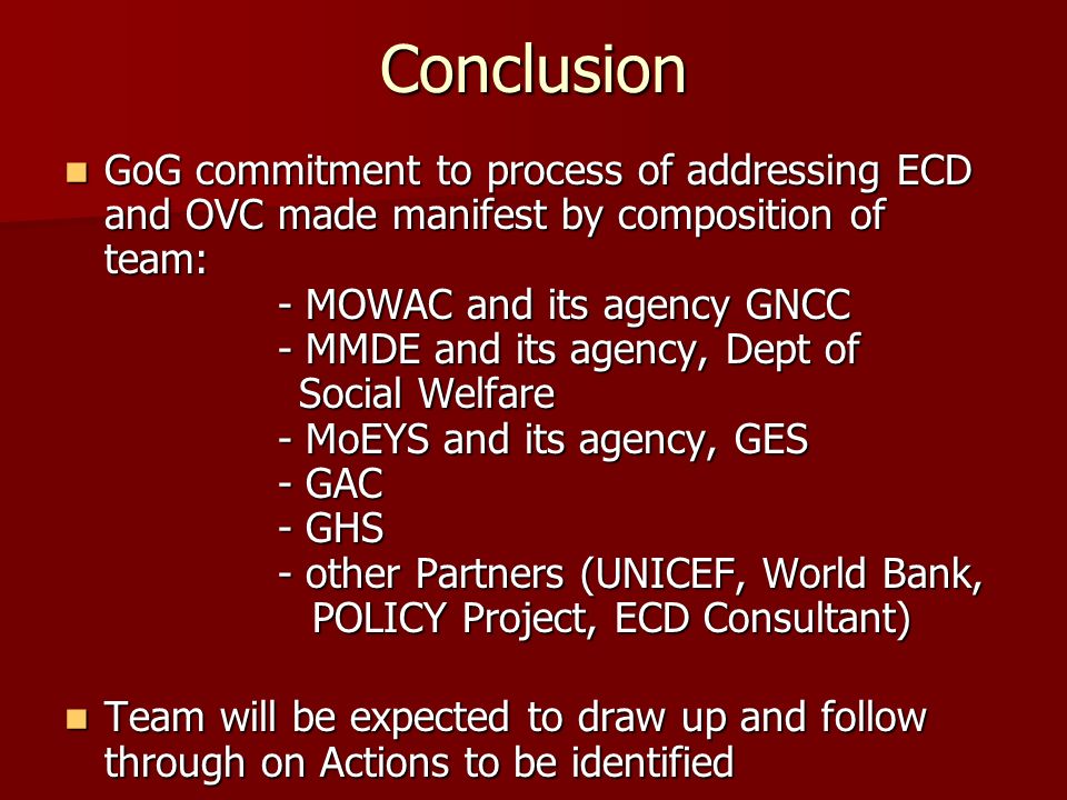Conclusion GoG commitment to process of addressing ECD and OVC made manifest by composition of team: - MOWAC and its agency GNCC - MMDE and its agency, Dept of Social Welfare - MoEYS and its agency, GES - GAC - GHS - other Partners (UNICEF, World Bank, POLICY Project, ECD Consultant) GoG commitment to process of addressing ECD and OVC made manifest by composition of team: - MOWAC and its agency GNCC - MMDE and its agency, Dept of Social Welfare - MoEYS and its agency, GES - GAC - GHS - other Partners (UNICEF, World Bank, POLICY Project, ECD Consultant) Team will be expected to draw up and follow through on Actions to be identified Team will be expected to draw up and follow through on Actions to be identified