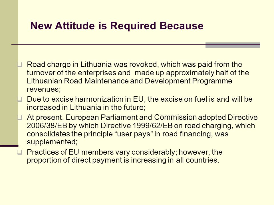 New Attitude is Required Because Road charge in Lithuania was revoked, which was paid from the turnover of the enterprises and made up approximately half of the Lithuanian Road Maintenance and Development Programme revenues; Due to excise harmonization in EU, the excise on fuel is and will be increased in Lithuania in the future; At present, European Parliament and Commission adopted Directive 2006/38/EB by which Directive 1999/62/EB on road charging, which consolidates the principle user pays in road financing, was supplemented; Practices of EU members vary considerably; however, the proportion of direct payment is increasing in all countries.