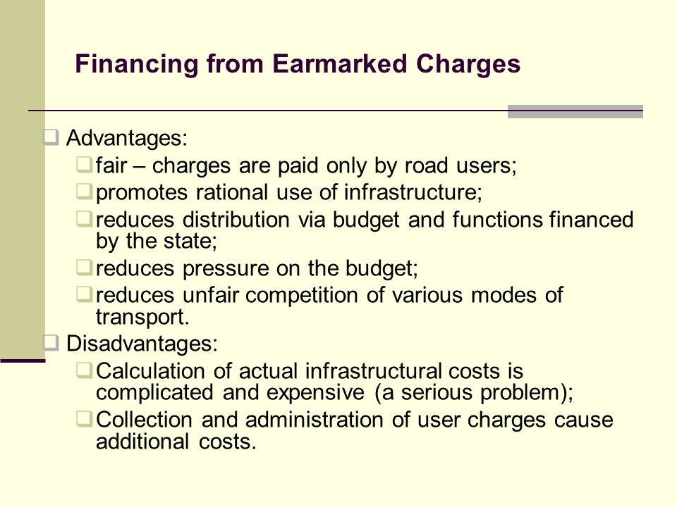 Financing from Earmarked Charges Advantages: fair – charges are paid only by road users; promotes rational use of infrastructure; reduces distribution via budget and functions financed by the state; reduces pressure on the budget; reduces unfair competition of various modes of transport.