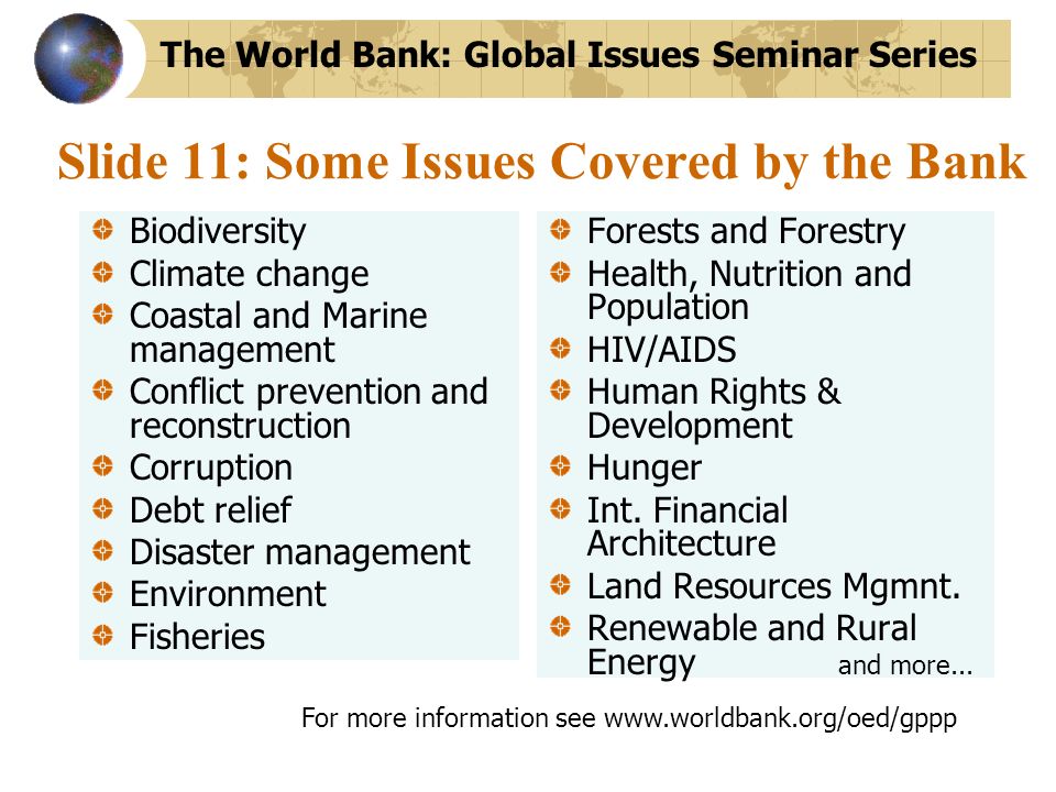 Slide 11: Some Issues Covered by the Bank Biodiversity Climate change Coastal and Marine management Conflict prevention and reconstruction Corruption Debt relief Disaster management Environment Fisheries Forests and Forestry Health, Nutrition and Population HIV/AIDS Human Rights & Development Hunger Int.