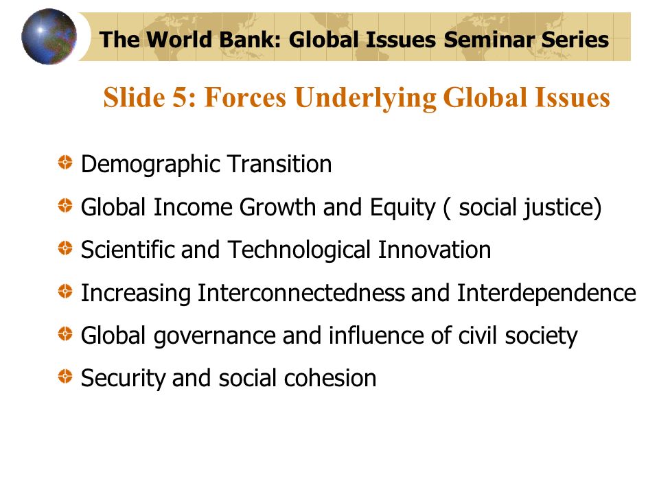 Slide 5: Forces Underlying Global Issues Demographic Transition Global Income Growth and Equity ( social justice) Scientific and Technological Innovation Increasing Interconnectedness and Interdependence Global governance and influence of civil society Security and social cohesion The World Bank: Global Issues Seminar Series