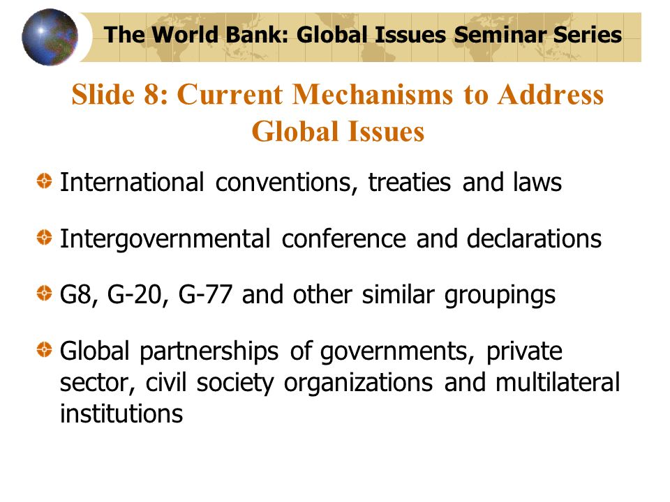 Slide 8: Current Mechanisms to Address Global Issues International conventions, treaties and laws Intergovernmental conference and declarations G8, G-20, G-77 and other similar groupings Global partnerships of governments, private sector, civil society organizations and multilateral institutions The World Bank: Global Issues Seminar Series