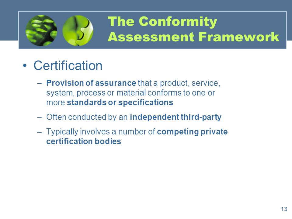13 The Conformity Assessment Framework Certification –Provision of assurance that a product, service, system, process or material conforms to one or more standards or specifications –Often conducted by an independent third-party –Typically involves a number of competing private certification bodies
