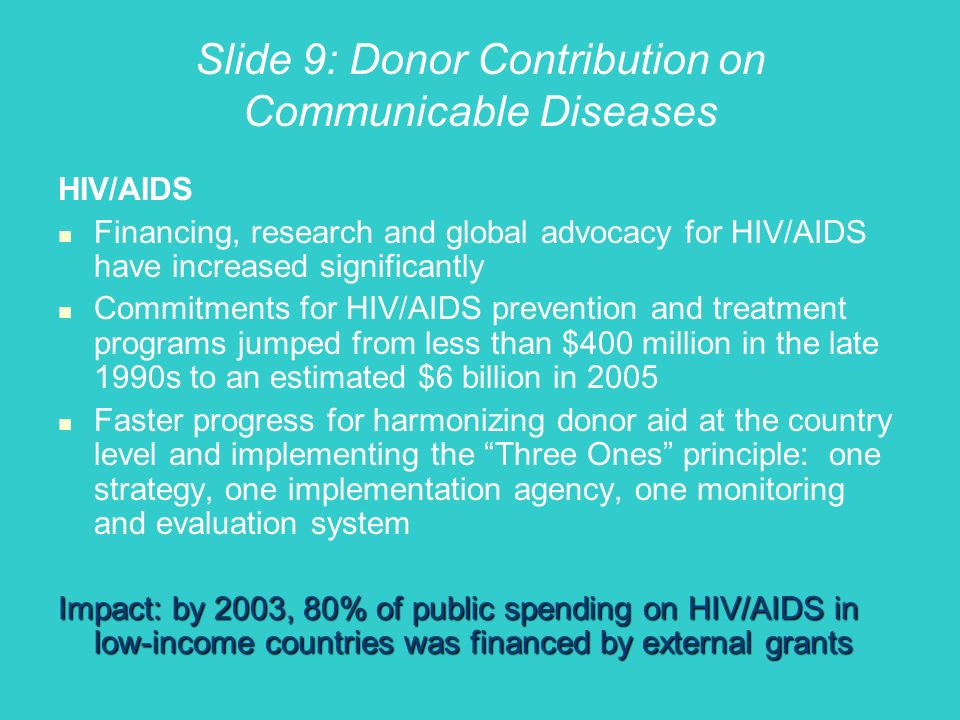 Slide 9: Donor Contribution on Communicable Diseases HIV/AIDS Financing, research and global advocacy for HIV/AIDS have increased significantly Commitments for HIV/AIDS prevention and treatment programs jumped from less than $400 million in the late 1990s to an estimated $6 billion in 2005 Faster progress for harmonizing donor aid at the country level and implementing the Three Ones principle: one strategy, one implementation agency, one monitoring and evaluation system Impact: by 2003, 80% of public spending on HIV/AIDS in low-income countries was financed by external grants