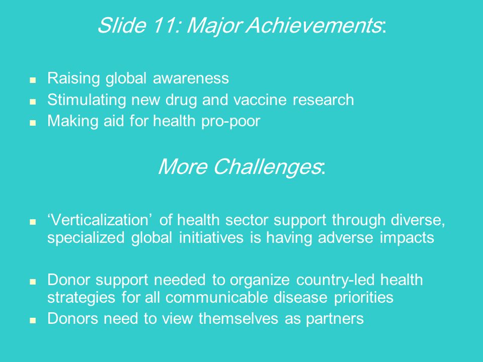 Slide 11: Major Achievements : Raising global awareness Stimulating new drug and vaccine research Making aid for health pro-poor More Challenges : Verticalization of health sector support through diverse, specialized global initiatives is having adverse impacts Donor support needed to organize country-led health strategies for all communicable disease priorities Donors need to view themselves as partners