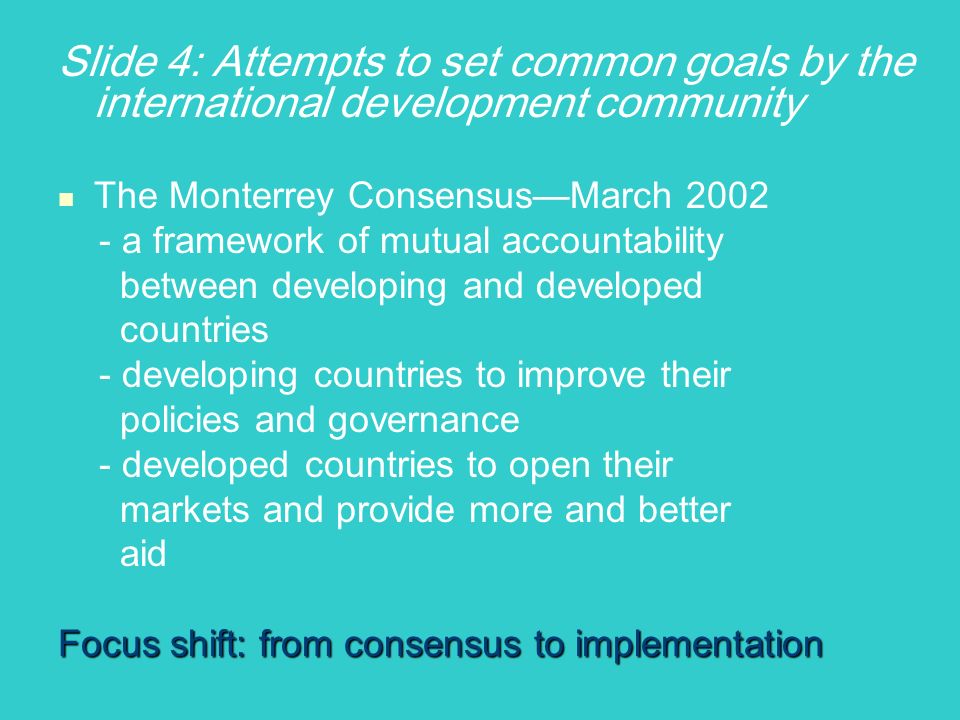 Slide 4: Attempts to set common goals by the international development community The Monterrey ConsensusMarch a framework of mutual accountability between developing and developed countries - developing countries to improve their policies and governance - developed countries to open their markets and provide more and better aid Focus shift: from consensus to implementation