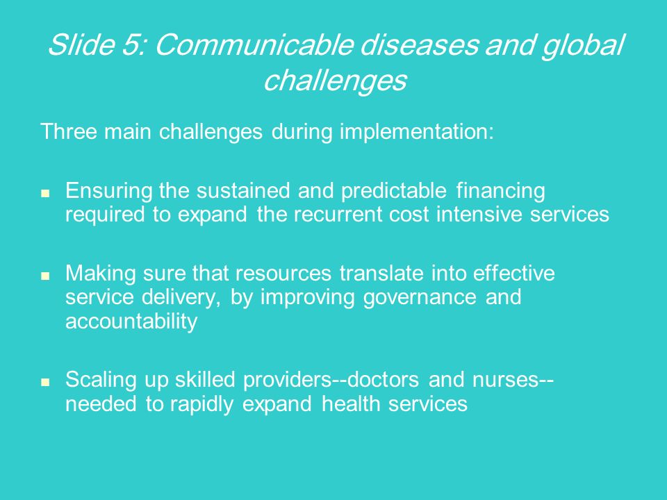 Slide 5: Communicable diseases and global challenges Three main challenges during implementation: Ensuring the sustained and predictable financing required to expand the recurrent cost intensive services Making sure that resources translate into effective service delivery, by improving governance and accountability Scaling up skilled providers--doctors and nurses-- needed to rapidly expand health services