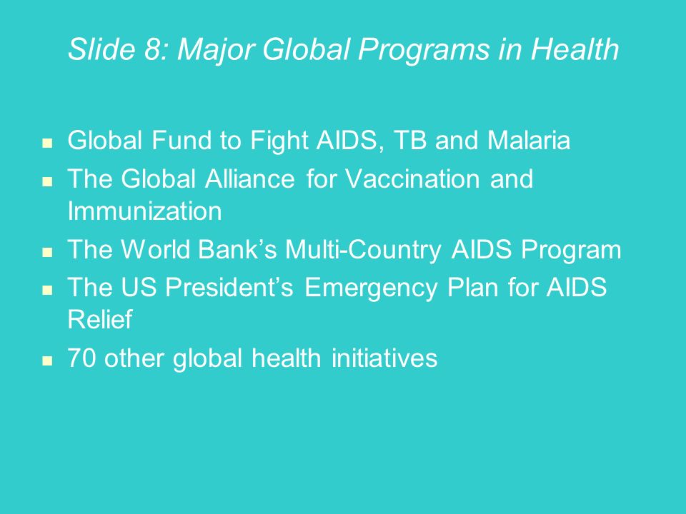 Slide 8: Major Global Programs in Health Global Fund to Fight AIDS, TB and Malaria The Global Alliance for Vaccination and Immunization The World Banks Multi-Country AIDS Program The US Presidents Emergency Plan for AIDS Relief 70 other global health initiatives