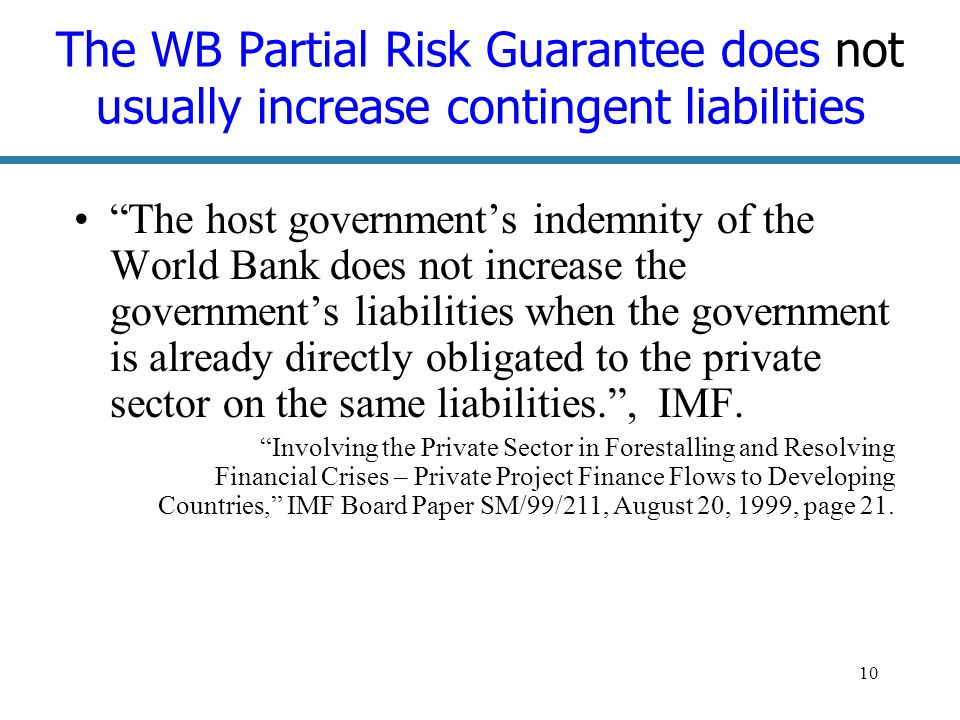 10 The WB Partial Risk Guarantee does not usually increase contingent liabilities The host governments indemnity of the World Bank does not increase the governments liabilities when the government is already directly obligated to the private sector on the same liabilities., IMF.