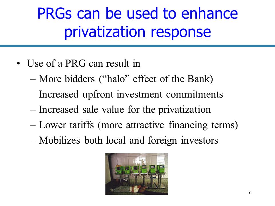 6 PRGs can be used to enhance privatization response Use of a PRG can result in –More bidders (halo effect of the Bank) –Increased upfront investment commitments –Increased sale value for the privatization –Lower tariffs (more attractive financing terms) –Mobilizes both local and foreign investors