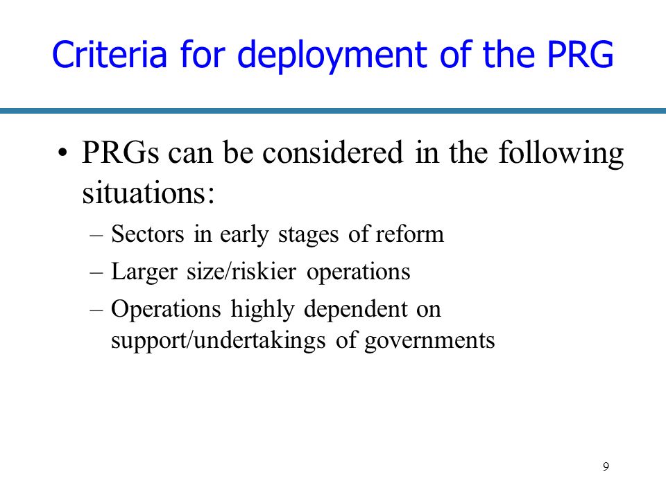9 Criteria for deployment of the PRG PRGs can be considered in the following situations: –Sectors in early stages of reform –Larger size/riskier operations –Operations highly dependent on support/undertakings of governments