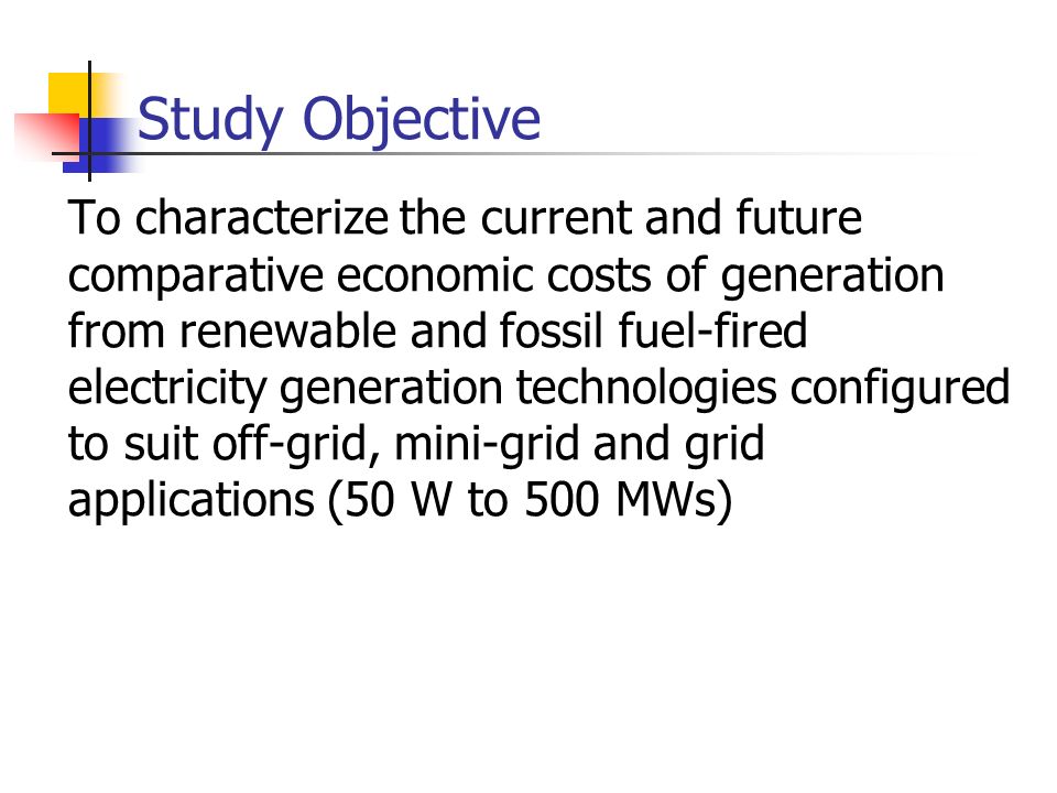 Study Objective To characterize the current and future comparative economic costs of generation from renewable and fossil fuel-fired electricity generation technologies configured to suit off-grid, mini-grid and grid applications (50 W to 500 MWs)