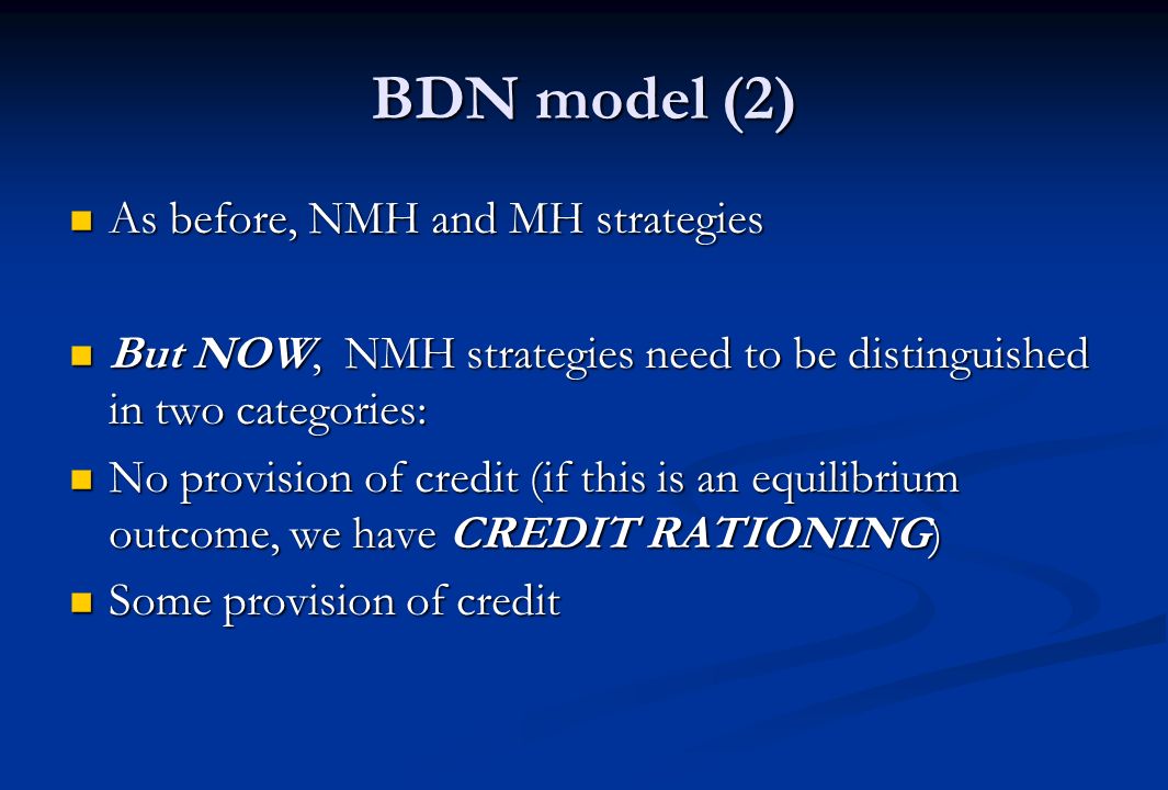 BDN model (2) As before, NMH and MH strategies As before, NMH and MH strategies But NOW, NMH strategies need to be distinguished in two categories: But NOW, NMH strategies need to be distinguished in two categories: No provision of credit (if this is an equilibrium outcome, we have CREDIT RATIONING) No provision of credit (if this is an equilibrium outcome, we have CREDIT RATIONING) Some provision of credit Some provision of credit