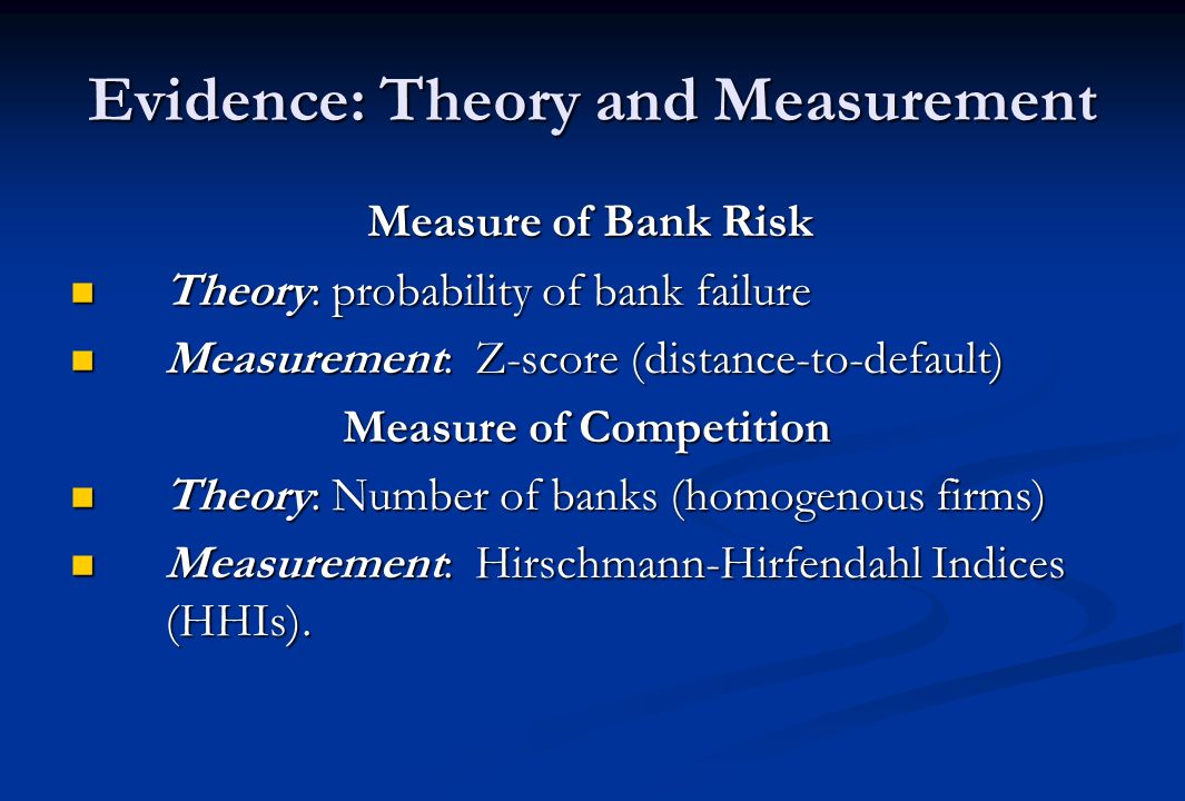 Evidence: Theory and Measurement Measure of Bank Risk Measure of Bank Risk Theory: probability of bank failure Theory: probability of bank failure Measurement: Z-score (distance-to-default) Measurement: Z-score (distance-to-default) Measure of Competition Measure of Competition Theory: Number of banks (homogenous firms) Theory: Number of banks (homogenous firms) Measurement: Hirschmann-Hirfendahl Indices (HHIs).