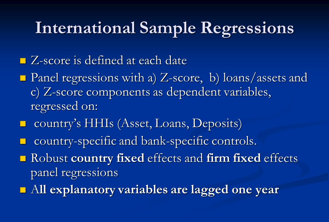International Sample Regressions Z-score is defined at each date Z-score is defined at each date Panel regressions with a) Z-score, b) loans/assets and c) Z-score components as dependent variables, regressed on: Panel regressions with a) Z-score, b) loans/assets and c) Z-score components as dependent variables, regressed on: countrys HHIs (Asset, Loans, Deposits) countrys HHIs (Asset, Loans, Deposits) country-specific and bank-specific controls.