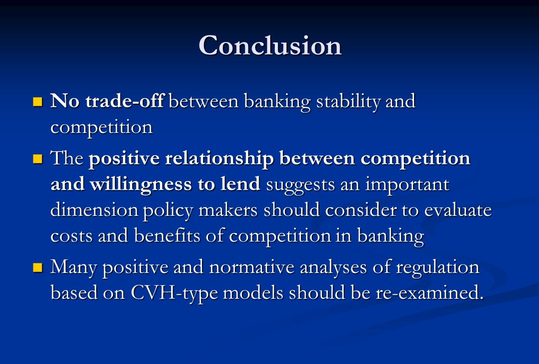 Conclusion No trade-off between banking stability and competition No trade-off between banking stability and competition The positive relationship between competition and willingness to lend suggests an important dimension policy makers should consider to evaluate costs and benefits of competition in banking The positive relationship between competition and willingness to lend suggests an important dimension policy makers should consider to evaluate costs and benefits of competition in banking Many positive and normative analyses of regulation based on CVH-type models should be re-examined.