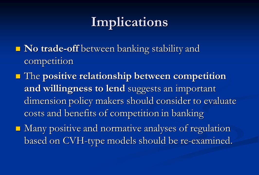 Implications No trade-off between banking stability and competition No trade-off between banking stability and competition The positive relationship between competition and willingness to lend suggests an important dimension policy makers should consider to evaluate costs and benefits of competition in banking The positive relationship between competition and willingness to lend suggests an important dimension policy makers should consider to evaluate costs and benefits of competition in banking Many positive and normative analyses of regulation based on CVH-type models should be re-examined.