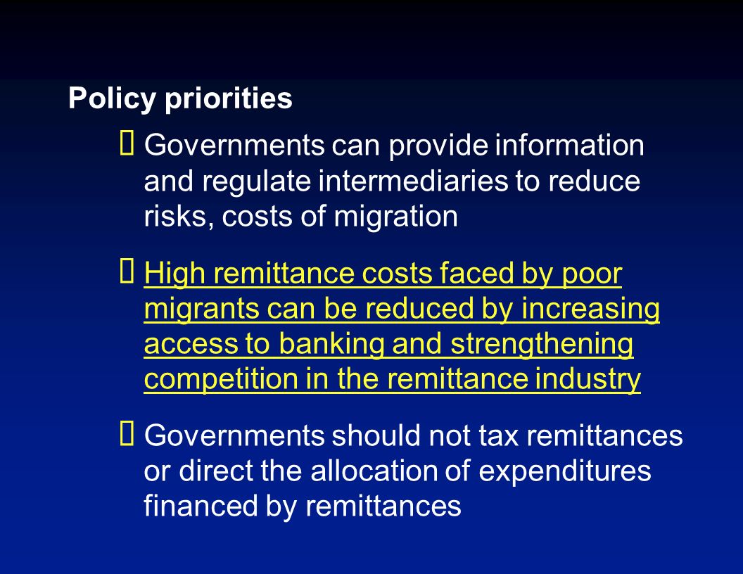 Policy priorities Governments can provide information and regulate intermediaries to reduce risks, costs of migration High remittance costs faced by poor migrants can be reduced by increasing access to banking and strengthening competition in the remittance industry Governments should not tax remittances or direct the allocation of expenditures financed by remittances