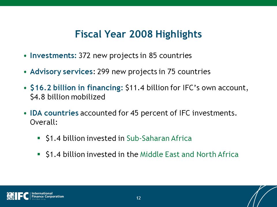 12 Fiscal Year 2008 Highlights Investments: 372 new projects in 85 countries Advisory services: 299 new projects in 75 countries $16.2 billion in financing: $11.4 billion for IFCs own account, $4.8 billion mobilized IDA countries accounted for 45 percent of IFC investments.