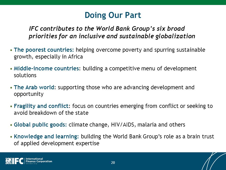 20 Doing Our Part IFC contributes to the World Bank Groups six broad priorities for an inclusive and sustainable globalization The poorest countries: helping overcome poverty and spurring sustainable growth, especially in Africa Middle-income countries: building a competitive menu of development solutions The Arab world: supporting those who are advancing development and opportunity Fragility and conflict: focus on countries emerging from conflict or seeking to avoid breakdown of the state Global public goods: climate change, HIV/AIDS, malaria and others Knowledge and learning: building the World Bank Groups role as a brain trust of applied development expertise