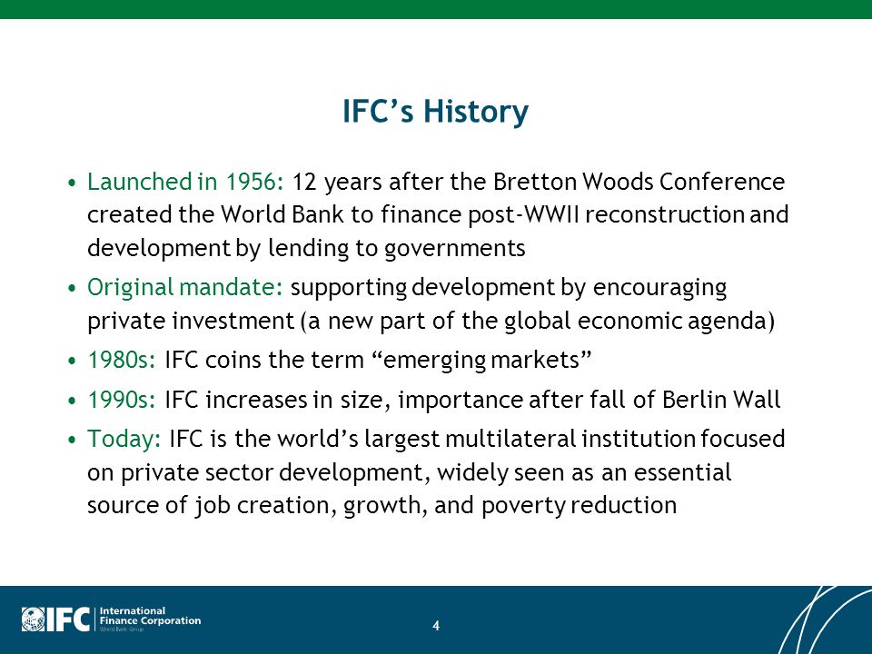 IFCs History Launched in 1956: 12 years after the Bretton Woods Conference created the World Bank to finance post-WWII reconstruction and development by lending to governments Original mandate: supporting development by encouraging private investment (a new part of the global economic agenda) 1980s: IFC coins the term emerging markets 1990s: IFC increases in size, importance after fall of Berlin Wall Today: IFC is the worlds largest multilateral institution focused on private sector development, widely seen as an essential source of job creation, growth, and poverty reduction 4