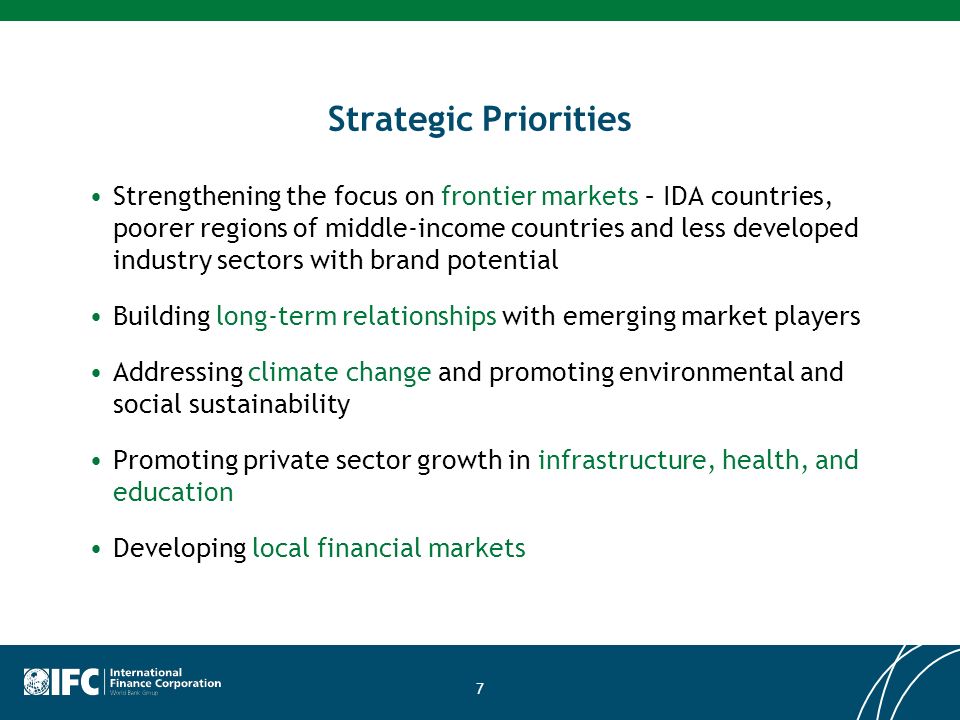 7 Strategic Priorities Strengthening the focus on frontier markets – IDA countries, poorer regions of middle-income countries and less developed industry sectors with brand potential Building long-term relationships with emerging market players Addressing climate change and promoting environmental and social sustainability Promoting private sector growth in infrastructure, health, and education Developing local financial markets