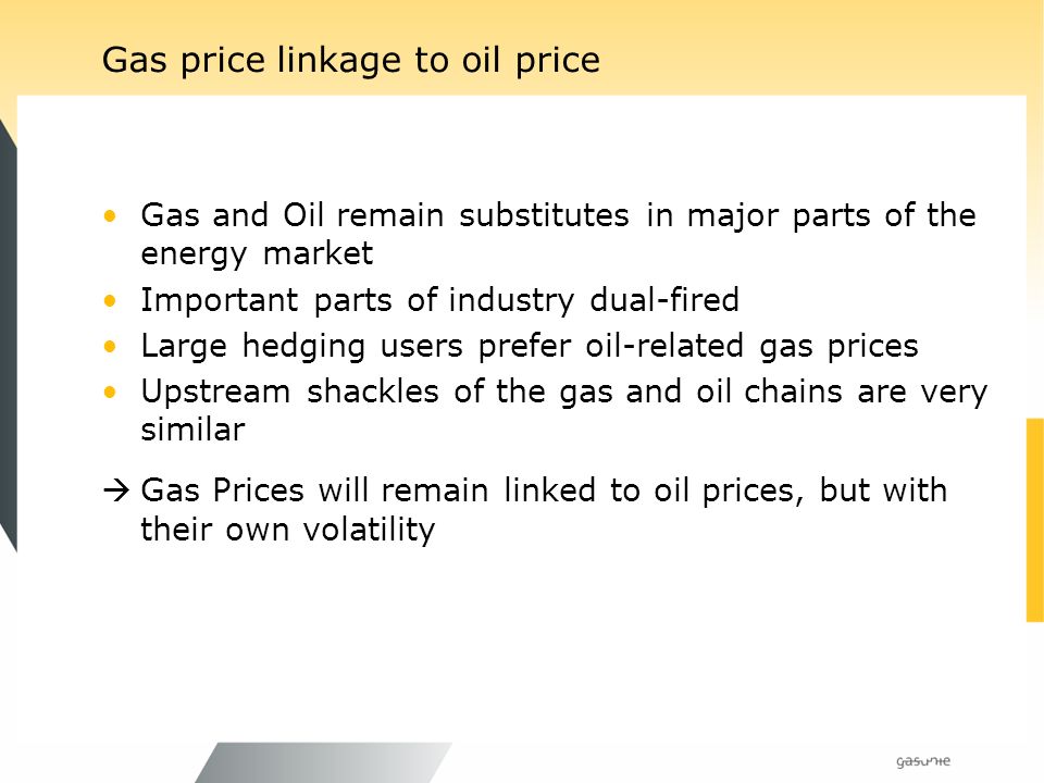 Gas price linkage to oil price Gas and Oil remain substitutes in major parts of the energy market Important parts of industry dual-fired Large hedging users prefer oil-related gas prices Upstream shackles of the gas and oil chains are very similar Gas Prices will remain linked to oil prices, but with their own volatility