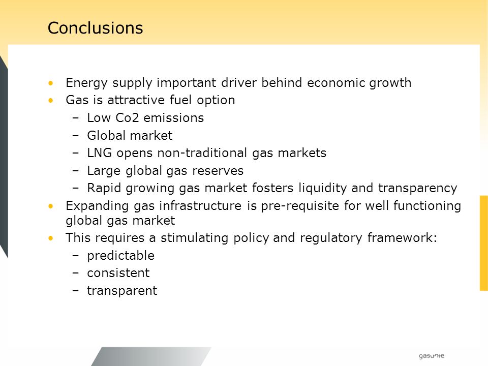 Conclusions Energy supply important driver behind economic growth Gas is attractive fuel option –Low Co2 emissions –Global market –LNG opens non-traditional gas markets –Large global gas reserves –Rapid growing gas market fosters liquidity and transparency Expanding gas infrastructure is pre-requisite for well functioning global gas market This requires a stimulating policy and regulatory framework: –predictable –consistent –transparent