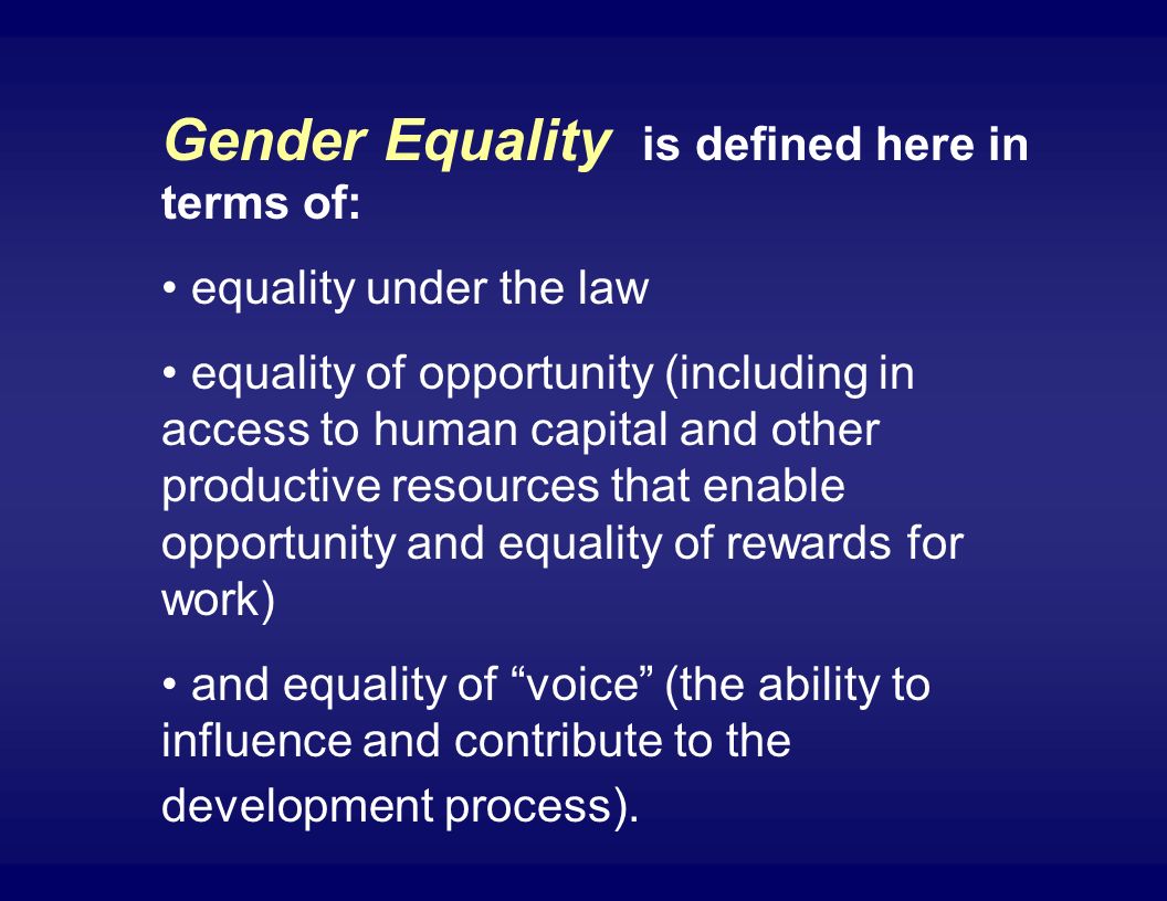 Gender Equality is defined here in terms of: equality under the law equality of opportunity (including in access to human capital and other productive resources that enable opportunity and equality of rewards for work) and equality of voice (the ability to influence and contribute to the development process).