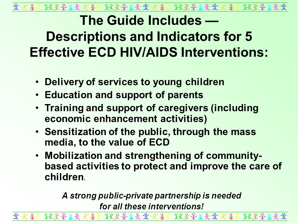 The Guide Includes Descriptions and Indicators for 5 Effective ECD HIV/AIDS Interventions: Delivery of services to young children Education and support of parents Training and support of caregivers (including economic enhancement activities) Sensitization of the public, through the mass media, to the value of ECD Mobilization and strengthening of community- based activities to protect and improve the care of children.